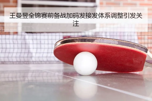 王曼昱全锦赛前备战加码发接发体系调整引发关注