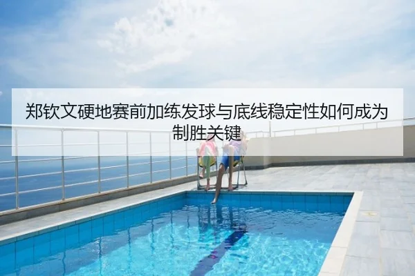 郑钦文硬地赛前加练发球与底线稳定性如何成为制胜关键
