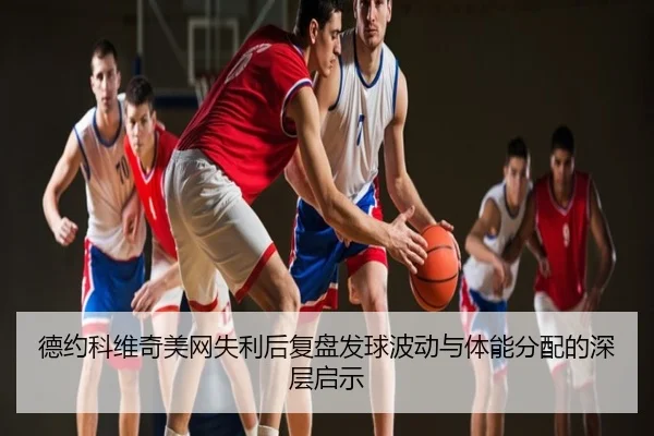 德约科维奇美网失利后复盘发球波动与体能分配的深层启示