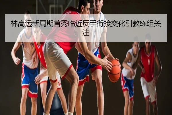 林高远新周期首秀临近反手衔接变化引教练组关注